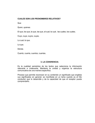CUALES SON LOS PRONOMBRES RELATIVOS?

Que

Quien, quienes

El que, los que, la que, las que, el cual, la cual, las cuales, los cuales.

Cuyo, cuya, cuyos, cuyas.

Lo cual, lo que.

Lo que.

Dónde.

Cuanto, cuanta, cuantos, cuantas.



                             3. LA COHERENCIA:

Es la cualidad semántica de los textos que selecciona la información
relevante e irrelevante, Mantiene la unidad y organiza la estructura
comunicativa de una manera específica.

Proceso que permite reconocer en su contenido un significado que engloba
sus significados en general, se manifiesta en un tema cuando es el hilo
conductor que lo desarrolla y da la capacidad de que el receptor pueda
comprenderlo.
 