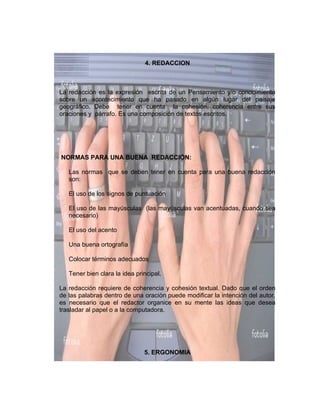 4. REDACCION



La redacción es la expresión escrita de un Pensamiento y/o conocimiento
sobre un acontecimiento que ha pasado en algún lugar del paisaje
geográfico. Debe tener en cuenta la cohesión, coherencia entre sus
oraciones y párrafo. Es una composición de textos escritos.




NORMAS PARA UNA BUENA REDACCIÓN:

   Las normas que se deben tener en cuenta para una buena redacción
   son:

   El uso de los signos de puntuación

   El uso de las mayúsculas (las mayúsculas van acentuadas, cuando sea
   necesario)

   El uso del acento

   Una buena ortografía

   Colocar términos adecuados

   Tener bien clara la idea principal.

La redacción requiere de coherencia y cohesión textual. Dado que el orden
de las palabras dentro de una oración puede modificar la intención del autor,
es necesario que el redactor organice en su mente las ideas que desea
trasladar al papel o a la computadora.




                               5. ERGONOMIA
 