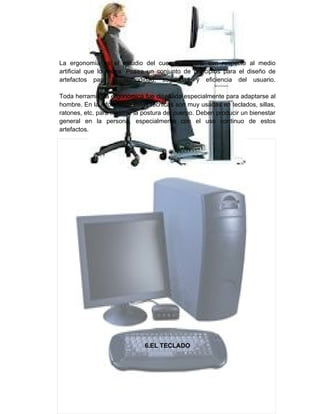 La ergonomía es el estudio del cuerpo humano con respecto al medio
artificial que lo rodea. Posee un conjunto de principios para el diseño de
artefactos para la comodidad, seguridad y eficiencia del usuario.

Toda herramienta ergonómica fue diseñada especialmente para adaptarse al
hombre. En la informática estas técnicas son muy usadas en teclados, sillas,
ratones, etc. para mejorar la postura del cuerpo. Deben producir un bienestar
general en la persona, especialmente con el uso continuo de estos
artefactos.




                              6.EL TECLADO
 