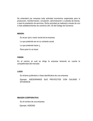 Se entenderá por empresa toda actividad económica organizada para la
producción, transformación, circulación, administración o custodia de bienes,
o para la prestación de servicios. Dicha actividad se realizará a través de uno
o más establecimientos de comercio (Art. 25 del Código de Comercio



MISION:

   Es el por qué o razón social de la empresa:

   Lo que pretende ser en su contexto social

   Lo que pretende hacer y,

   Para quien lo va hacer



VISION

Es el camino al cual se dirige la empresa teniendo en cuenta la
competitividad del mercado



LOGO

   Es el lema publicitario o frase identificativa de una empresa

   Ejemplo: ASESORAMOS           SUS    PROYECTOS        CON       CALIDAD   Y
   EFICIENCIA




IMAGEN CORPORATIVA

   Es el nombre de una empresa

   Ejemplo: AGESAD
 