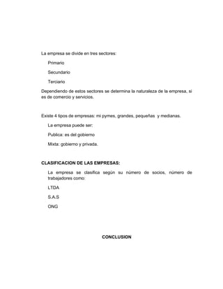 La empresa se divide en tres sectores:

   Primario

   Secundario

   Terciario

Dependiendo de estos sectores se determina la naturaleza de la empresa, si
es de comercio y servicios.



Existe 4 tipos de empresas: mi pymes, grandes, pequeñas y medianas.

   La empresa puede ser:

   Publica: es del gobierno

   Mixta: gobierno y privada.



CLASIFICACION DE LAS EMPRESAS:

   La empresa se clasifica según su número de socios, número de
   trabajadores como:

   LTDA

   S.A.S

   ONG




                                CONCLUSION
 