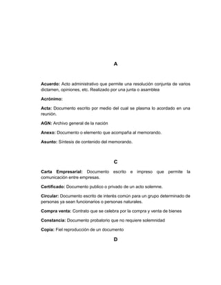 A


Acuerdo: Acto administrativo que permite una resolución conjunta de varios
dictamen, opiniones, etc. Realizado por una junta o asamblea

Acrónimo:

Acta: Documento escrito por medio del cual se plasma lo acordado en una
reunión.

AGN: Archivo general de la nación

Anexo: Documento o elemento que acompaña al memorando.

Asunto: Síntesis de contenido del memorando.



                                    C
Carta Empresarial: Documento escrito e impreso que permite la
comunicación entre empresas.

Certificado: Documento publico o privado de un acto solemne.

Circular: Documento escrito de interés común para un grupo determinado de
personas ya sean funcionarios o personas naturales.

Compra venta: Contrato que se celebra por la compra y venta de bienes

Constancia: Documento probatorio que no requiere solemnidad

Copia: Fiel reproducción de un documento

                                    D
 