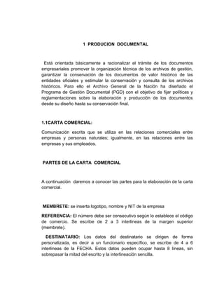 1 PRODUCION DOCUMENTAL



 Está orientada básicamente a racionalizar el trámite de los documentos
empresariales promover la organización técnica de los archivos de gestión,
garantizar la conservación de los documentos de valor histórico de las
entidades oficiales y estimular la conservación y consulta de los archivos
históricos. Para ello el Archivo General de la Nación ha diseñado el
Programa de Gestión Documental (PGD) con el objetivo de fijar políticas y
reglamentaciones sobre la elaboración y producción de los documentos
desde su diseño hasta su conservación final.



1.1CARTA COMERCIAL:

Comunicación escrita que se utiliza en las relaciones comerciales entre
empresas y personas naturales; igualmente, en las relaciones entre las
empresas y sus empleados.



PARTES DE LA CARTA COMERCIAL



A continuación daremos a conocer las partes para la elaboración de la carta
comercial.



MEMBRETE: se inserta logotipo, nombre y NIT de la empresa

REFERENCIA: El número debe ser consecutivo según lo establece el código
de comercio. Se escribe de 2 a 3 interlineas de la margen superior
(membrete).

   DESTINATARIO: Los datos del destinatario se dirigen de forma
personalizada, es decir a un funcionario específico, se escribe de 4 a 6
interlineas de la FECHA. Estos datos pueden ocupar hasta 8 líneas, sin
sobrepasar la mitad del escrito y la interlineación sencilla.
 