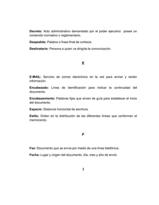 Decreto: Acto administrativo demandado por el poder ejecutivo posee un
contenido normativo o reglamentario.

Despedida: Palabra o frase final de cortesía.

Destinatario: Persona a quien va dirigida la comunicación.



                                      E


E-MAIL: Servicio de correo electrónico en la red para enviar y recibir
información

Encabezado: Línea de identificación para indicar la continuidad del
documento.

Encabezamiento: Palabras fijas que sirven de guía para establecer el inicio
del documento.

Espacio: Distancia horizontal de escritura.

Estilo: Orden en la distribución de las diferentes líneas que conforman el
memorando.



                                      F


Fax: Documento que se envía por medio de una línea telefónica.

Fecha: Lugar y origen del documento, día, mes y año de envió.



                                      I
 
