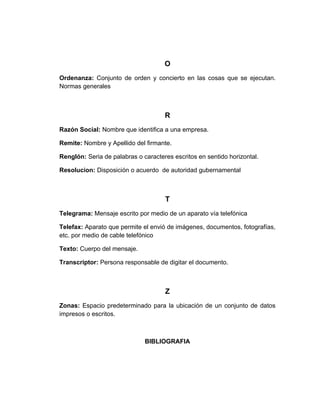 O
Ordenanza: Conjunto de orden y concierto en las cosas que se ejecutan.
Normas generales



                                     R
Razón Social: Nombre que identifica a una empresa.

Remite: Nombre y Apellido del firmante.

Renglón: Seria de palabras o caracteres escritos en sentido horizontal.

Resolucion: Disposición o acuerdo de autoridad gubernamental



                                     T
Telegrama: Mensaje escrito por medio de un aparato vía telefónica

Telefax: Aparato que permite el envió de imágenes, documentos, fotografías,
etc. por medio de cable telefónico

Texto: Cuerpo del mensaje.

Transcriptor: Persona responsable de digitar el documento.



                                     Z
Zonas: Espacio predeterminado para la ubicación de un conjunto de datos
impresos o escritos.



                              BIBLIOGRAFIA
 