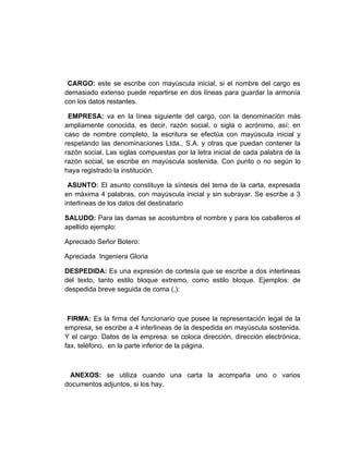 CARGO: este se escribe con mayúscula inicial, si el nombre del cargo es
demasiado extenso puede repartirse en dos líneas para guardar la armonía
con los datos restantes.

 EMPRESA: va en la línea siguiente del cargo, con la denominación más
ampliamente conocida, es decir, razón social, o sigla o acrónimo, así: en
caso de nombre completo, la escritura se efectúa con mayúscula inicial y
respetando las denominaciones Ltda., S.A. y otras que puedan contener la
razón social. Las siglas compuestas por la letra inicial de cada palabra de la
razón social, se escribe en mayúscula sostenida. Con punto o no según lo
haya registrado la institución.

 ASUNTO: El asunto constituye la síntesis del tema de la carta, expresada
en máxima 4 palabras, con mayúscula inicial y sin subrayar. Se escribe a 3
interlineas de los datos del destinatario

SALUDO: Para las damas se acostumbra el nombre y para los caballeros el
apellido ejemplo:

Apreciado Señor Botero:

Apreciada Ingeniera Gloria

DESPEDIDA: Es una expresión de cortesía que se escribe a dos interlineas
del texto, tanto estilo bloque extremo, como estilo bloque. Ejemplos: de
despedida breve seguida de coma (,):



 FIRMA: Es la firma del funcionario que posee la representación legal de la
empresa, se escribe a 4 interlineas de la despedida en mayúscula sostenida.
Y el cargo. Datos de la empresa: se coloca dirección, dirección electrónica,
fax, teléfono, en la parte inferior de la página.



 ANEXOS: se utiliza cuando una carta la acompaña uno o varios
documentos adjuntos, si los hay.
 
