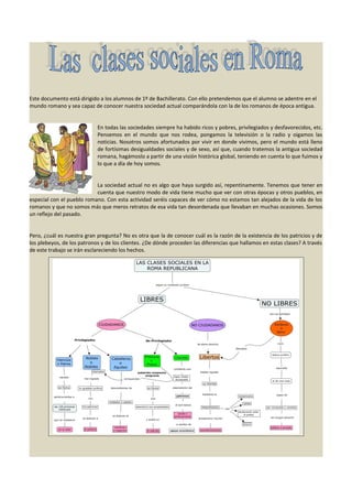 Este documento está dirigido a los alumnos de 1º de Bachillerato. Con ello pretendemos que el alumno se adentre en el
mundo romano y sea capaz de conocer nuestra sociedad actual comparándola con la de los romanos de época antigua.
En todas las sociedades siempre ha habido ricos y pobres, privilegiados y desfavorecidos, etc.
Pensemos en el mundo que nos rodea, pongamos la televisión o la radio y oigamos las
noticias. Nosotros somos afortunados por vivir en donde vivimos, pero el mundo está lleno
de fortísimas desigualdades sociales y de sexo, así que, cuando tratemos la antigua sociedad
romana, hagámoslo a partir de una visión histórica global, teniendo en cuenta lo que fuimos y
lo que a día de hoy somos.
La sociedad actual no es algo que haya surgido así, repentinamente. Tenemos que tener en
cuenta que nuestro modo de vida tiene mucho que ver con otras épocas y otros pueblos, en
especial con el pueblo romano. Con esta actividad seréis capaces de ver cómo no estamos tan alejados de la vida de los
romanos y que no somos más que meros retratos de esa vida tan desordenada que llevaban en muchas ocasiones. Somos
un reflejo del pasado.
Pero, ¿cuál es nuestra gran pregunta? No es otra que la de conocer cuál es la razón de la existencia de los patricios y de
los plebeyos, de los patronos y de los clientes. ¿De dónde proceden las diferencias que hallamos en estas clases? A través
de este trabajo se irán esclareciendo los hechos.

 