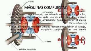MÁQUINAS COMPUESTAS
• Las máquinas compuestas son una unión de varias máquinas simples,
de forma que la salida de cada una de ellas está directamente
conectada a la entrada de la siguiente hasta conseguir el efecto
deseado.
• Ya se sabe que las máquinas simples reducen o multiplican el trabajo,
una característica de la maquinas compuestas es que tienen
movimiento.
 