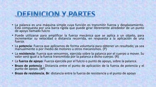 • La palanca es una máquina simple cuya función es transmitir fuerza y desplazamiento.
Está compuesta por una barra rígida que puede girar libremente alrededor de un punto
de apoyo llamado fulcro
• Puede utilizarse para amplificar la fuerza mecánica que se aplica a un objeto, para
incrementar su velocidad o distancia recorrida, en respuesta a la aplicación de una
fuerza.
• La potencia: Fuerza que aplicamos de forma voluntaria para obtener un resultado; ya sea
manualmente o por medio de motores u otros mecanismos. (P)
• La resistencia: Fuerza que vencemos, ejercida sobre la palanca por el cuerpo a mover. Su
valor será igual a la fuerza transmitida por la palanca a dicho cuerpo. (R)
• La fuerza de apoyo: Fuerza ejercida por el fulcro o punto de apoyo, sobre la palanca.
• Brazo de potencia : Distancia entre el punto de aplicación de la fuerza de potencia y el
punto de apoyo. (BP)
• Brazo de resistencia, Br: distancia entre la fuerza de resistencia y el punto de apoyo
 