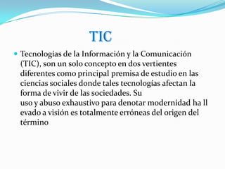 tic
 Tecnologías de la Información y la Comunicación
 (TIC), son un solo concepto en dos vertientes
 diferentes como principal premisa de estudio en las
 ciencias sociales donde tales tecnologías afectan la
 forma de vivir de las sociedades. Su
 uso y abuso exhaustivo para denotar modernidad ha ll
 evado a visión es totalmente erróneas del origen del
 término
 