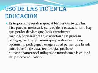 Uso de las tic en la
educación
 Es importante resaltar que, si bien es cierto que las
  Tics pueden mejorar la calidad de la educación, no hay
  que perder de vista que éstas constituyen
  medios, herramientas que aportan a un proceso
  pedagógico. Hay personas que pueden caer en un
  optimismo pedagógico exagerado al pensar que la sola
  introducción de estas tecnologías produce
  automáticamente el milagro de transformar la calidad
  del proceso educativo.
 