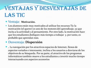 Ventajas y desventajas de
las tic
 Ventaja: Motivación.
 Los alumnos están muy motivados al utilizar los recursos Tic la
  motivación (el querer) es uno de los motores del aprendizaje, ya que
  incita a la actividad y al pensamiento. Por otro lado, la motivación hace
  que los estudiantes dediquen más tiempo a trabajar y, por tanto, es
  probable que aprendan más.
 Desventaja: Dispersión
 . La navegación por los atractivos espacios de Internet, llenos de
  aspectos variados e interesante, inclina a los usuarios a desviarse de los
  objetivos de su búsqueda. Por su parte, el atractivo de los programas
  informáticos también mueve a los estudiantes a invertir mucho tiempo
  interactuando con aspectos accesorios
 