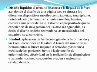  Diseño líquido: el término se asocia a la llegada de la Web
  2.0, donde el diseño de una página web se ajusta a los
  diferentes dispositivos móviles como tabletas, Smartphone,
  notebook, etc., teniendo en cuenta tamaños, fuentes,
  colores e imágenes del sitio. Esto con el propósito de que la
  experiencia de navegación del usuario sea agradable, es
  decir, el diseño se debe acomodar a las necesidades del
  usuario y no al contrario.
 E-Salud: aplicación de las Tecnologías de la Información y
  las Comunicaciones en la salud. A través del uso de estas
  herramientas se busca mejorar la actividad y asistencia
  médica de los pacientes frente a la detención de
  enfermedades, efectividad en la realización de diagnósticos
  y tratamientos médicos, que les ayuden a mejorar su
  calidad de vida.
 
