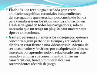  Flash: Es una tecnología diseñada para crear
  animaciones gráficas vectoriales independientes
  del navegador y que necesitan poco ancho de banda
  para visualizarse en los sitios web. La animación en
  Flash se ve igual en todos los navegadores, solo es
  necesario que un tenga un plug-in para mostrar este
  tipo de animaciones.
 Gamer: personas amantes a los videojuegos, quienes
  concentran gran parte de su tiempo y actividades
  diarias en estar frente a una videoconsola. Además de
  ser apasionados y fanáticos por cualquiera de ellos, se
  interesan por aprender todo lo relacionado con este
  mundo y ampliar sus conocimientos. Entre sus
  características, buscan romper y alcanzar
  sorprendentes récords de juego.
 