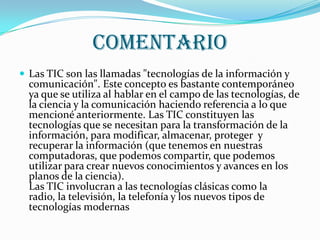 comentario
 Las TIC son las llamadas "tecnologías de la información y
  comunicación". Este concepto es bastante contemporáneo
  ya que se utiliza al hablar en el campo de las tecnologías, de
  la ciencia y la comunicación haciendo referencia a lo que
  mencioné anteriormente. Las TIC constituyen las
  tecnologías que se necesitan para la transformación de la
  información, para modificar, almacenar, proteger y
  recuperar la información (que tenemos en nuestras
  computadoras, que podemos compartir, que podemos
  utilizar para crear nuevos conocimientos y avances en los
  planos de la ciencia).
  Las TIC involucran a las tecnologías clásicas como la
  radio, la televisión, la telefonía y los nuevos tipos de
  tecnologías modernas
 