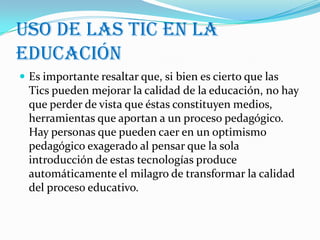Uso de las tic en la
educación
 Es importante resaltar que, si bien es cierto que las
  Tics pueden mejorar la calidad de la educación, no hay
  que perder de vista que éstas constituyen medios,
  herramientas que aportan a un proceso pedagógico.
  Hay personas que pueden caer en un optimismo
  pedagógico exagerado al pensar que la sola
  introducción de estas tecnologías produce
  automáticamente el milagro de transformar la calidad
  del proceso educativo.
 