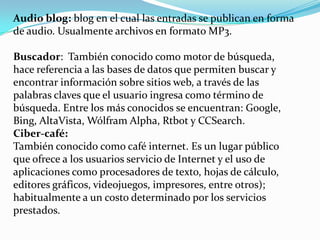 Audio blog: blog en el cual las entradas se publican en forma
de audio. Usualmente archivos en formato MP3.

Buscador: También conocido como motor de búsqueda,
hace referencia a las bases de datos que permiten buscar y
encontrar información sobre sitios web, a través de las
palabras claves que el usuario ingresa como término de
búsqueda. Entre los más conocidos se encuentran: Google,
Bing, AltaVista, Wólfram Alpha, Rtbot y CCSearch.
Ciber-café:
También conocido como café internet. Es un lugar público
que ofrece a los usuarios servicio de Internet y el uso de
aplicaciones como procesadores de texto, hojas de cálculo,
editores gráficos, videojuegos, impresores, entre otros);
habitualmente a un costo determinado por los servicios
prestados.
 