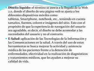  Diseño líquido: el término se asocia a la llegada de la Web
  2.0, donde el diseño de una página web se ajusta a los
  diferentes dispositivos móviles como
  tabletas, Smartphone, notebook, etc., teniendo en cuenta
  tamaños, fuentes, colores e imágenes del sitio. Esto con el
  propósito de que la experiencia de navegación del usuario
  sea agradable, es decir, el diseño se debe acomodar a las
  necesidades del usuario y no al contrario.
 E-Salud: aplicación de las Tecnologías de la Información y
  las Comunicaciones en la salud. A través del uso de estas
  herramientas se busca mejorar la actividad y asistencia
  médica de los pacientes frente a la detención de
  enfermedades, efectividad en la realización de diagnósticos
  y tratamientos médicos, que les ayuden a mejorar su
  calidad de vida.
 
