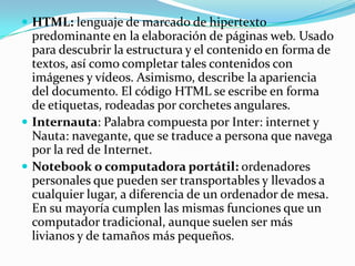  HTML: lenguaje de marcado de hipertexto
  predominante en la elaboración de páginas web. Usado
  para descubrir la estructura y el contenido en forma de
  textos, así como completar tales contenidos con
  imágenes y vídeos. Asimismo, describe la apariencia
  del documento. El código HTML se escribe en forma
  de etiquetas, rodeadas por corchetes angulares.
 Internauta: Palabra compuesta por Inter: internet y
  Nauta: navegante, que se traduce a persona que navega
  por la red de Internet.
 Notebook o computadora portátil: ordenadores
  personales que pueden ser transportables y llevados a
  cualquier lugar, a diferencia de un ordenador de mesa.
  En su mayoría cumplen las mismas funciones que un
  computador tradicional, aunque suelen ser más
  livianos y de tamaños más pequeños.
 