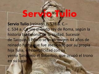 Servio Tulio
Servio Tulio (reinado c. 578 a. C.–
c. 534 a. C.) fue el sexto rey de Roma, según la
historia tradicional de la ciudad. Sucesor
de Tarquinio Prisco se le atribuyen 44 años de
reinado hasta que fue asesinado por su propia
hija Tulia, en complicidad con su
yerno Tarquinio el Soberbio, que ocupó el trono
en su lugar.
 