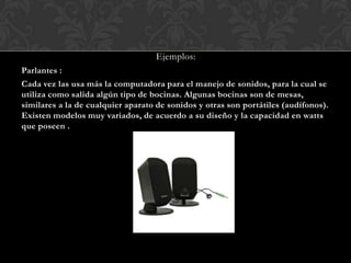 Ejemplos:
Parlantes :
Cada vez las usa más la computadora para el manejo de sonidos, para la cual se
utiliza como salida algún tipo de bocinas. Algunas bocinas son de mesas,
similares a la de cualquier aparato de sonidos y otras son portátiles (audífonos).
Existen modelos muy variados, de acuerdo a su diseño y la capacidad en watts
que poseen .

 