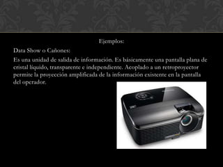 Ejemplos:
Data Show o Cañones:
Es una unidad de salida de información. Es básicamente una pantalla plana de
cristal líquido, transparente e independiente. Acoplado a un retroproyector
permite la proyección amplificada de la información existente en la pantalla
del operador.

 