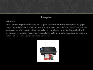 Ejemplos :
Impresora :
Es el periférico que el ordenador utiliza para presentar información impresa en papel.
Las primeras impresoras nacieron muchos años antes que el PC e incluso antes que los
monitores, siendo durante años el método más usual para presentar los resultados de
los cálculos en aquellos primitivos ordenadores, todo un avance respecto a las tarjetas y
cintas perforadas que se usaban hasta entonces.

 