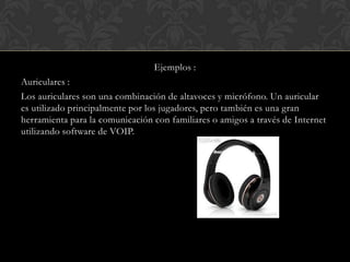 Ejemplos :
Auriculares :
Los auriculares son una combinación de altavoces y micrófono. Un auricular
es utilizado principalmente por los jugadores, pero también es una gran
herramienta para la comunicación con familiares o amigos a través de Internet
utilizando software de VOIP.

 