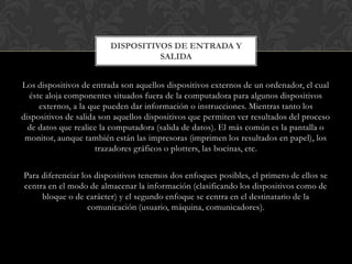 DISPOSITIVOS DE ENTRADA Y
SALIDA
Los dispositivos de entrada son aquellos dispositivos externos de un ordenador, el cual
éste aloja componentes situados fuera de la computadora para algunos dispositivos
externos, a la que pueden dar información o instrucciones. Mientras tanto los
dispositivos de salida son aquellos dispositivos que permiten ver resultados del proceso
de datos que realice la computadora (salida de datos). El más común es la pantalla o
monitor, aunque también están las impresoras (imprimen los resultados en papel), los
trazadores gráficos o plotters, las bocinas, etc.
Para diferenciar los dispositivos tenemos dos enfoques posibles, el primero de ellos se
centra en el modo de almacenar la información (clasificando los dispositivos como de
bloque o de carácter) y el segundo enfoque se centra en el destinatario de la
comunicación (usuario, máquina, comunicadores).

 