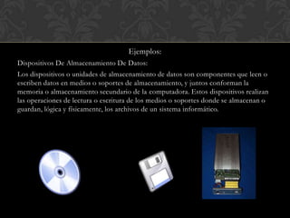 Ejemplos:
Dispositivos De Almacenamiento De Datos:

Los dispositivos o unidades de almacenamiento de datos son componentes que leen o
escriben datos en medios o soportes de almacenamiento, y juntos conforman la
memoria o almacenamiento secundario de la computadora. Estos dispositivos realizan
las operaciones de lectura o escritura de los medios o soportes donde se almacenan o
guardan, lógica y físicamente, los archivos de un sistema informático.

 