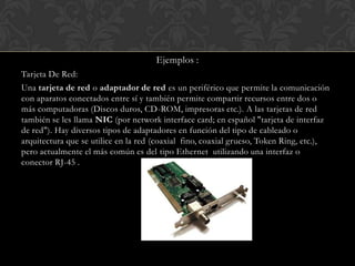 Ejemplos :
Tarjeta De Red:
Una tarjeta de red o adaptador de red es un periférico que permite la comunicación
con aparatos conectados entre sí y también permite compartir recursos entre dos o
más computadoras (Discos duros, CD-ROM, impresoras etc.). A las tarjetas de red
también se les llama NIC (por network interface card; en español "tarjeta de interfaz
de red"). Hay diversos tipos de adaptadores en función del tipo de cableado o
arquitectura que se utilice en la red (coaxial fino, coaxial grueso, Token Ring, etc.),
pero actualmente el más común es del tipo Ethernet utilizando una interfaz o
conector RJ-45 .

 