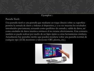 Ejemplos :
Pantalla Táctil:
Una pantalla táctil es una pantalla que mediante un toque directo sobre su superficie
permite la entrada de datos y órdenes al dispositivo, y a su vez muestra los resultados
introducidos previamente; actuando como periférico de entrada y salida de datos, así
como emulador de datos interinos erróneos al no tocarse efectivamente. Este contacto
también se puede realizar por medio de un lápiz óptico u otras herramientas similares.
Actualmente hay pantallas táctiles que pueden instalarse sobre una pantalla normal, de
cualquier tipo (LCD, monitores y televisores CRT, plasma, etc.).

 