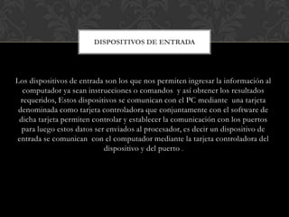 DISPOSITIVOS DE ENTRADA

Los dispositivos de entrada son los que nos permiten ingresar la información al
computador ya sean instrucciones o comandos y así obtener los resultados
requeridos, Estos dispositivos se comunican con el PC mediante una tarjeta
denominada como tarjeta controladora que conjuntamente con el software de
dicha tarjeta permiten controlar y establecer la comunicación con los puertos
para luego estos datos ser enviados al procesador, es decir un dispositivo de
entrada se comunican con el computador mediante la tarjeta controladora del
dispositivo y del puerto .

 