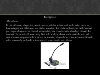Ejemplos :
Micrófono:
El micrófono es el que nos permite enviar señales acústicas al ordenador, este esta
formado por una célula que recepta los sonidos y los envía mediante un cable hasta el
puerto para luego ser enviada al procesador y ser transformada al código binario. La
conexión de un micrófono es muy fácil solo se debe ubicar en la parte de atrás del
case y buscar los puertos de la tarjeta de sonido y video ahí se encuentra un orificio de
color rosado ahí es donde se introduce el conector del micrófono.

 