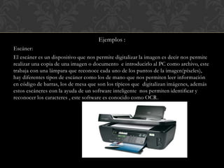 Ejemplos :
Escáner:

El escáner es un dispositivo que nos permite digitalizar la imagen es decir nos permite
realizar una copia de una imagen o documento e introducirlo al PC como archivo, este
trabaja con una lámpara que reconoce cada uno de los puntos de la imagen(píxeles),
hay diferentes tipos de escáner como los de mano que nos permiten leer información
en código de barras, los de mesa que son los típicos que digitalizan imágenes, además
estos escáneres con la ayuda de un software inteligente nos permiten identificar y
reconocer los caracteres , este software es conocido como OCR.

 
