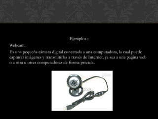 Ejemplos :
Webcam:
Es una pequeña cámara digital conectada a una computadora, la cual puede
capturar imágenes y transmitirlas a través de Internet, ya sea a una página web
o a otra u otras computadoras de forma privada.

 