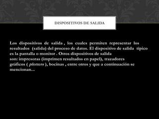 DISPOSITIVOS DE SALIDA

Los dispositivos de salida , los cuales permiten representar los
resultados (salida) del proceso de datos. El dispositivo de salida típico
es la pantalla o monitor . Otros dispositivos de salida
son: impresoras (imprimen resultados en papel), trazadores
gráficos ( plotters ), bocinas , entre otros y que a continuación se
mencionan...

 