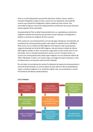 Flickr es un sitio web gratuito que permite almacenar, ordenar, buscar, vender y
compartir fotografías y videos en línea, cuenta con una importante comunidad de
usuarios que comparte las fotografías y videos creados por ellos mismos. Esta
comunidad se rige por normas de comportamiento y condiciones de uso que favorecen
la buena gestión de los contenidos.
Su popularidad de Flickr se debe fundamentalmente a su capacidad para administrar
imágenes mediante herramientas que permiten al autor etiquetar sus fotografías y
explorar y comentar las imágenes de otros usuarios.
Flickr cuenta con una versión gratuita y con otra de pago, llamada pro. Actualmente, los
suscriptores de cuentas gratuitas pueden subir videos en calidad normal y 100 MB en
fotos al mes, con un máximo de 200 imágenes como tope por cada cuenta gratuita.
Luego de alcanzado ese límite de 200 imágenes, sólo permanecen visibles las últimas
200 imágenes subidas, es decir, las primeras cargas pasan a estar ocultas, pero no son
eliminadas. Esto se remedia actualizando la cuenta a una Pro. De igual manera, un
usuario con cuenta gratuita sólo puede cargar imágenes con una resolución máxima de
1024 x 768 píxeles. Es decir, si el usuario carga una imagen de mayor resolución, el sitio
la redimensiona a la resolución anteriormente señalada.
Por otro lado, los suscriptores de cuentas Pro disponen de espacio de almacenamiento y
ancho de banda ilimitado, así como la opción de subir videos en HD y la posibilidad de
cargar y visualizar imágenes en su resolución original. Hoy, una actualización a cuenta
Pro bordea los 24 dólares estadounidenses.
2.6.3.1 Historia
Fue lanzado en
febrero de 2004 por
Ludicorp .
Nace formado parte
de Game
Neverending .
Juego multijugador
masivo online
Sus primeras
versiones incluian un
chat llamado
FlickrLive.
Permitia el
intercambio de fotos
en tiempo real.
Esta utilidad
desaparece en las
nuevas versiones .
Orientados hacia la
publicacion y
clasificacion de
Fotografías.
Actualmente le
pertence a Yahoo
 