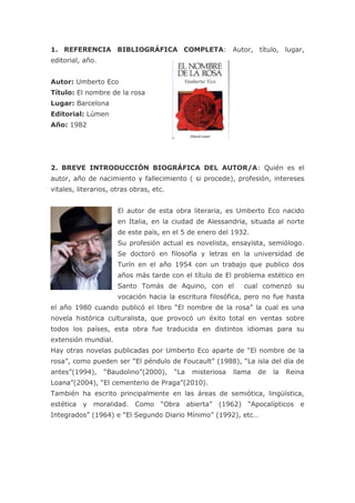25869903860801. REFERENCIA BIBLIOGRÁFICA COMPLETA: Autor, título, lugar, editorial, año. <br />Autor: Umberto Eco<br />Título: El nombre de la rosa<br />Lugar: Barcelona<br />Editorial: Lúmen<br />Año: 1982<br />2. BREVE INTRODUCCIÓN BIOGRÁFICA DEL AUTOR/A: Quién es el autor, año de nacimiento y fallecimiento ( si procede), profesión, intereses vitales, literarios, otras obras, etc. <br />-381062230El autor de esta obra literaria, es Umberto Eco nacido en Italia, en la ciudad de Alessandria, situada al norte de este país, en el 5 de enero del 1932.<br />Su profesión actual es novelista, ensayista, semiólogo. Se doctoró en filosofía y letras en la universidad de Turín en el año 1954 con un trabajo que publico dos años más tarde con el título de El problema estético en Santo Tomás de Aquino, con el  cual comenzó su vocación hacia la escritura filosófica, pero no fue hasta el año 1980 cuando publicó el libro “El nombre de la rosa” la cual es una novela histórica culturalista, que provocó un éxito total en ventas sobre todos los países, esta obra fue traducida en distintos idiomas para su extensión mundial.<br />Hay otras novelas publicadas por Umberto Eco aparte de “El nombre de la rosa”, como pueden ser “El péndulo de Foucault” (1988), “La isla del día de antes”(1994), “Baudolino”(2000), “La misteriosa llama de la Reina Loana”(2004), “El cementerio de Praga”(2010).<br />También ha escrito principalmente en las áreas de semiótica, lingüística, estética y moralidad. Como “Obra abierta” (1962) “Apocalípticos e Integrados” (1964) e “El Segundo Diario Mínimo” (1992), etc…<br />3. MOMENTO HISTÓRICO DE CREACIÓN DE LA OBRA (Si es de interés para la comprensión de la misma). <br />La obra se publica en el año 1980, traduciéndose a distintos idiomas debido a su gran éxito, y llegando a España en el año 1982 por la editorial Lúmen.<br />4. TEMÁTICA, IDEAS MÁS IMPORTANTES Y VALORES QUE DESTACA EL TEXTO: <br />El nombre de la rosa está escrito en primera persona por Adso de Melk en el periodo de su vida de la vejez, este cuenta los sucesos que ocurrió en su juventud describiéndola muy detalladamente, la cual tuvo lugar en la Edad media, Adso de Melk y su maestro Guillermo de Baskerville, son encargados de irse a una abadía en el norte de Italia en la cual, un conjunto de muertes inexplicables  estaban sucediendo en la abadía del norte de Italia.<br />Cuando estos llegan a la abadía se dirigen a la biblioteca debido a que esta es muy famosa.<br />Guillermo y su aprendiz Adso comienzan  a descubrir que algo extraño estaba ocurriendo allí, acto seguido aparece un fraile muerto el cual es Adelmo de Otranto el ilustrador con mas talento de la abadía según reflejan, Ubertino da Casale el cual es un amigo de Guillermo le informa que este fue encontrado en un barranco debajo de la torre de la biblioteca y estos pensaron que lo habían tirado por unas de las ventanas de la biblioteca, pero el problema es que en el momento que encontraron el cuerpo las ventanas estaban cerradas y el acceso a la biblioteca estaba restringido.<br />Guillermo no cree que esto sea verdad, y les pide por favor si podría investigar este caso, estos ceden la investigación pero con la condición de que no entrasen en la biblioteca, en la cual su entrada está prohibida, menos al bibliotecario y su ayudante.<br />Como Guillermo no encontraba la razón para el suicidio continua investigando y encuentra un segundo cuerpo, al cual lo hayan sumergido en el barril donde se vierte la sangre de los cerdos, con sus dedos llenos de tinta negra y las piernas hacia arriba y descubre que es Venancio de Salvemec, el cual es el traductor, el cual mantenía una estrecha relación con Adelmo, seguidamente Guillermo y Adso visitan el lugar de trabajo de Adelmo sin encontrar nada extraño, pero lo extraño ocurre cuando van a analizar el lugar de Venancio, Bencio los obliga a salir del scriptorium, para decirles que quiere hablar con ellos, estos regresan a la noche y descubren un libro en griego seguido por una nota también, Berengario al distraerlos a estos roba el libro y las gafas de Guillermo.<br />En el siguiente dia no pueden dar con Berengario en su cuarto, pero más tarde Berengario fue encontrado en el cuarto de baño ahogado en la bañera entre hojas.<br />En el cuarto dia, analizan el cuerpo de Berengario con el Severino, Guillermo descubre que el cuerpo de Berengario tiene manchados los dedos de tinta negra el muerto, al igual que la lengua. Severino le dice que este era el único zurdo que habia. Guillermo le dice a Salvatore lo que ha visto. En la misma noche Guillermo y Adso deciden entrar de nuevo ala biblioteca con la nota de Venancio ya traducida del griego, pero no les sirve de nada porque no concuerdan las cosas es incomprensible.<br />Salvatore el cual dice que es brujo hace brujería con la campesina de la cocina con la que mantuvo una relación sentimental con Adso, y a estos los “pillan” con los objetos de la brujería y los culpan de herejes. En ese mismo momento hay una discusión entre los franciscanos y los partidarios del Papa, que dicen que si la iglesia tendría que ser pobre y humilde como lo fue Jesús hijo de Dios, en esta discusión , Severino le dice a Guillermo que ha encontrado el libro entre las hierbas, pero este al llegar a la herboristeria, descubre el cuerpo sin vida de Severino y no encuentra el libro por ninguna parte, mientras Remigio el encargado de Salvatore es comunicado por Malaquías de que Salvatore ha confesado y debe huir, pero cuando lo intenta, lo pillan y lo culpan del asesinato de Severino y del resto.<br />En el sexto día, Malaquias fallece por envenenamiento y Guillermo va con Abonne el abad y le dice que  los asesinatos están involucrados en un libro que está en la biblioteca, acto seguido Abad le dice a Guillermo que deje las investigaciones para que la  abadía no pierda su reconocimiento.<br />Adso y Guillermo descubren como entrar al famoso finis Africae, dentro de este se encontraba Jorge el ciego y les entrega un libro de Aristoteles para que estos lo lean, y les revela todo lo que ocurrió en la abadía, Guillermo al leer el libro de Aristoteles descubre que tiene veneno y utiliza guantes para no envenenarse, al ver esto el viejo coge el segundo libro de Aristoteles y empieza a comerse las hojas, para evitar la difusión de esto, pero accidentalmente  se prende la biblioteca por culpa de Jorge y seguidamente todo el cortijo, es decir la abadía ardía , Adso y Guillermo huyen de la biblioteca salvado algunos libros, ambos arriesgan su vida por estos libros<br />5. LUGAR Y TIEMPO DE DESARROLLO DE LA OBRA: Dónde, en qué fechas y en qué período de tiempo transcurre la acción. <br />Se desarrolla en el periodo de tiempo de la Santa Inquisición, la acción transcurre en un periodo 7 días.<br />6. DESCRIPCIÓN FÍSICA Y PSICOLÓGICA DE LOS PRINCIPALES PERSONAJES DE LA NOVELA. <br />Adso de Melk: Es el principal personaje de la historia, este es un monje discípulo de Guillermo de Baskerville el que acompaña a su misión<br />Guillermo de Baskerville  Es un monje franciscano, profesor, maestro de Adso, el cual es un Viejo, Observador y bastante curioso, al cual sele a dado la misión de descubrir el misterio de la muerte de un monje en la Abadía<br />Ubertino da Casale: Este era un amigo de Guillermo de Baskerville, el cual era un franciscano espiritualista, inquisidor.<br />Adelmo da Otranto:  Es la primera victima de la historia, este era copista . Su cadáver se encontró al fondo del barranco.<br />Malaquías de Hildeshein: Este es el bibliotecario el cual es la quinta victima y cuando muere presenta la lengua y el dedo negro, lo cual presenta una concordancia con la tercera victima<br />Berengario da Arundel:   Este es el ayudante del bibliotecario, la cual es la tercera victima que al morir también presenta la lengua y el dedo negro, que por lo mismo es un indicio de que “hay gato encerrado”<br />7. OPINIÓN PERSONAL JUSTIFICADA: ¿Qué es lo que más te ha gustado del libro? ¿Por qué? ¿Hay algún aspecto con el que no estés de acuerdo? ¿Por qué? ¿A quién se lo recomendarías? ¿Por qué? ¿Con qué personaje/s te sientes más identificado/a y por qué? Relaciona el libro con una película, una noticia de la prensa, alguna idea propia… <br />Esta novela la comenzé a leer en semana blanca , y me parece realmente que mucho no me ha resultado un poco pesada debido a que es una novela bastante larga y muy detallista, lo cual exige un tiempo de lectura mayor, pero por el resto la verdad es que es bastante interesante, y si estás relajado te entretiene mucho debido a que es como si fuese una película de Al pacino. Una cosa que influyo bastante en mi en la hora de la lectura fué que esto transcurre en el norte de Italia donde yo he estado, y siempre al describir la abadía con sus torres intentaba imaginarme algo similar por allí, como si estuviese viviendo el libro en primera persona, pero lo que más me impacto digamos fué cuando en la reunión entre los franciscanos y los partidarios del Papa dicen que si la iglesia tendría que ser pobre como Jesús, yo como ateo , es lo que más me impactó porque es una pura verdad, en la Pelicula el Padrino III se ve claramente el poder económico del banco de la iglesia, y vamos no hace falta irse a una película cogiendo un periódico descubres que en un monasterio poseían 1,5 Millones de euros en billetes de 500€ algo bastante fuerte, que mismo duelen hasta los ojos..<br />8. COMENTARIO DE TEXTOS: Selecciona dos textos que te hayan impactado, que te hayan parecido muy significativos. Coméntalos. .Si se han elegido libros que van acompañados de  enlaces en los que hay fragmentos seleccionados, también hay que comentar, al menos, dos de ellos. <br />-Pero, sin embargo, imaginando órdenes falsos habéis encontrado algo… -Gracias, Adso, has dicho algo muy bello. El orden que imagina nuestra mente es como una red, o una escalera, que se construye para llegar hasta algo. Pero después hay que arrojar la escalera, porque se descubre que, aunque haya servido, carecía de sentido. Er muoz gelichesame die Leiter abewerfen, so Er an ir ufgestigen ist… ¿Se dice así?Este fragmento es el mejor del libro debido a que al estudiar filosofía en 1º vemos que la  filosofía actual está en caos, debido a que desde los principios de la filosofía estuvo fuertemente acentuada sobre la religión , pero al paso del tiempo al cambio de edades, la importancia religiosa , fue perdiendo adeptos, hasta llegar actualmente hasta nuestros días donde podemos observar, que hay poca gente religiosa  católica a diferencia de la que había en aquellos tiempos,  la filosofía fue evolucionando con la gente,  hasta llegar a nuestros días que unos de los pilares de la filosofía es la religión, se está tambaleando. Es por eso que se dice que la filosofía actual está en crisis.<br />Mi maestro me dio muchos consejos buenos para mis futuros estudios, y me regaló las lentes que le habia fabricado Nicola, puesto que ya había recuperado las suyas. Aún era joven, me dijo, pero llegaría el día en que me serían utiles (Y de hecho las tengo sobre mi nariz mientras escribo estas lineas). Despues me estrechó entre sus brazos, con ternura de un padre y me dijo adiós.<br />No volvi a verlo. Mucho mas tarde supe que había muerto durante la gran peste que se abatió sobre Europa a mediados de este siglo.<br />Este mensaje final, me ha dejado pensando en la ventaja de nuestra actualidad, porque ambos habían sufrido una convivencia juntos, resolviendo un caso  con el cual aprendieron muchas cosas los, sobre todo Adso el cual es aprendiz, y te das cuenta que si estos personajes hubiesen vivido en nuestra sociedad actual podrían haber seguido manteniendo el contacto telefónicamente, o via por internet, o mismo visitarse por avión estar 3 dias y regresar pronto sin sufrir largos viajes ni problemas.<br />Con el regalo que le hace Guillermo a Adso , y comentando que lleva puestas las gafas que les regalo este nos deja con un sabor dulce y el saber valorar una amistad.<br />Trabajo Realizado por: Nicolás Hernán González Pisano 2ºBC<br />