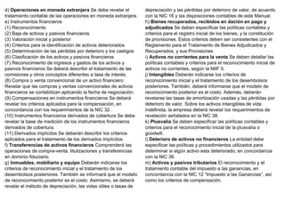 d) Operaciones en moneda extranjera Se debe revelar el
tratamiento contable de las operaciones en moneda extranjera.
e) Instrumentos financieros
(1) Reconocimiento
(2) Baja de activos y pasivos financieros
(3) Valoración inicial y posterior
(4) Criterios para la identificación de activos deteriorados
(5) Determinación de las pérdidas por deterioro y los castigos
(6) Clasificación de los activos y pasivos financieros
(7) Reconocimiento de ingresos y gastos de los activos y
pasivos financieros Se deberá describir el tratamiento de las
comisiones y otros conceptos diferentes a tasa de interés.
(8) Compra o venta convencional de un activo financiero
Revelar que las compras y ventas convencionales de activos
financieros se contabilizan aplicando la fecha de negociación.
(9) Compensaciones en instrumentos financieros Se deberá
revelar los criterios aplicados para la compensación, en
concordancia con los requerimientos de la NIC 32.
(10) Instrumentos financieros derivados de cobertura Se debe
revelar la base de medición de los instrumentos financieros
derivados de cobertura.
(11) Derivados implícitos Se deberán describir los criterios
aplicados para el tratamiento de los derivados implícitos.
f) Transferencias de activos financieros Comprenderá las
operaciones de compra-venta, titulizaciones y transferencias
en dominio fiduciario.
g) Inmuebles, mobiliario y equipo Deberán indicarse los
criterios de reconocimiento inicial y el tratamiento de los
desembolsos posteriores. También se informará que el modelo
de reconocimiento posterior es el costo. Asimismo, se deberá
revelar el método de depreciación, las vidas útiles o tasas de
depreciación y las pérdidas por deterioro de valor, de acuerdo
con la NIC 16 y las disposiciones contables de este Manual.
h) Bienes recuperados, recibidos en dación en pago y
adjudicados Se deben especificar las políticas contables y
criterios para el registro inicial de los bienes, y la constitución
de provisiones. Estos criterios deben ser consistentes con el
Reglamento para el Tratamiento de Bienes Adjudicados y
Recuperados, y sus Provisiones.
i) Activos no corrientes para la venta Se deben detallar las
políticas contables y criterios para el reconocimiento inicial de
activos no corrientes, según la NIIF 5.
j) Intangibles Deberán indicarse los criterios de
reconocimiento inicial y el tratamiento de los desembolsos
posteriores. También, deberá informarse que el modelo de
reconocimiento posterior es el costo. Además, deberán
revelarse las tasas de amortización usadas y las pérdidas por
deterioro de valor. Sobre los activos intangibles de vida
indefinida, la empresa deberá revelar los requerimientos de
revelación señalados en la NIC 38.
k) Plusvalía Se deben especificar las políticas contables y
criterios para el reconocimiento inicial de la plusvalía o
goodwill.
l) Deterioro de activos no financieros La entidad debe
especificar las políticas y procedimientos utilizados para
determinar si algún activo esta deteriorado, en concordancia
con la NIC 36.
m) Activos y pasivos tributarios El reconocimiento y el
tratamiento contable del impuesto a las ganancias, en
concordancia con la NIC 12 “Impuesto a las Ganancias”, así
como los criterios de compensación.
 