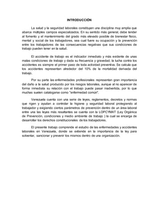 INTRODUCCIÓN
La salud y la seguridad laborales constituyen una disciplina muy amplia que
abarca múltiples campos especializados. En su sentido más general, debe tender
al fomento y el mantenimiento del grado más elevado posible de bienestar físico,
mental y social de los trabajadores, sea cual fuere su ocupación y la prevención
entre los trabajadores de las consecuencias negativas que sus condiciones de
trabajo pueden tener en la salud.
El accidente de trabajo es el indicador inmediato y más evidente de unas
malas condiciones de trabajo y dada su frecuencia y gravedad, la lucha contra los
accidentes es siempre el primer paso de toda actividad preventiva. Se calcula que
los accidentes representan alrededor del 10% de la mortalidad derivada del
trabajo.
Por su parte las enfermedades profesionales representan gran importancia
del daño a la salud producido por los riesgos laborales, aunque al no aparecer de
forma inmediata su relación con el trabajo puede pasar inadvertida, por lo que
muchas suelen catalogarse como "enfermedad común".
Venezuela cuenta con una serie de leyes, reglamentos, decretos y normas
que rigen y ayudan a controlar la higiene y seguridad laboral protegiendo al
trabajador y exigiendo ciertos parámetros de prevención dentro de un área laboral
entre una las leyes más resaltantes se cuenta con la LOPCYMAT (Ley Orgánica
de Prevención, condiciones y medio ambiente de trabajo ) la cual se encarga de
desarrollar los derechos constitucionales de los trabajadores.
El presente trabajo comprende el estudio de las enfermedades y accidentes
laborales en Venezuela, donde se extiende en la importancia de la ley para
solventar, sancionar y prevenir los mismos dentro de una organización.
 