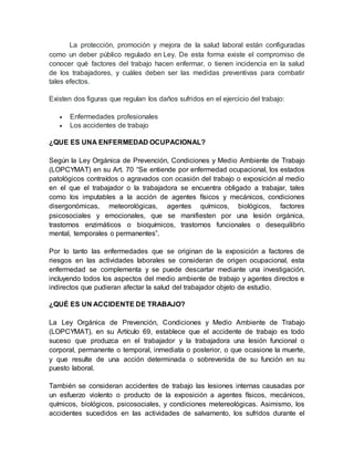 La protección, promoción y mejora de la salud laboral están configuradas
como un deber público regulado en Ley. De esta forma existe el compromiso de
conocer qué factores del trabajo hacen enfermar, o tienen incidencia en la salud
de los trabajadores, y cuáles deben ser las medidas preventivas para combatir
tales efectos.
Existen dos figuras que regulan los daños sufridos en el ejercicio del trabajo:
 Enfermedades profesionales
 Los accidentes de trabajo
¿QUE ES UNA ENFERMEDAD OCUPACIONAL?
Según la Ley Orgánica de Prevención, Condiciones y Medio Ambiente de Trabajo
(LOPCYMAT) en su Art. 70 “Se entiende por enfermedad ocupacional, los estados
patológicos contraídos o agravados con ocasión del trabajo o exposición al medio
en el que el trabajador o la trabajadora se encuentra obligado a trabajar, tales
como los imputables a la acción de agentes físicos y mecánicos, condiciones
disergonómicas, meteorológicas, agentes químicos, biológicos, factores
psicosociales y emocionales, que se manifiesten por una lesión orgánica,
trastornos enzimáticos o bioquímicos, trastornos funcionales o desequilibrio
mental, temporales o permanentes”.
Por lo tanto las enfermedades que se originan de la exposición a factores de
riesgos en las actividades laborales se consideran de origen ocupacional, esta
enfermedad se complementa y se puede descartar mediante una investigación,
incluyendo todos los aspectos del medio ambiente de trabajo y agentes directos e
indirectos que pudieran afectar la salud del trabajador objeto de estudio.
¿QUÉ ES UN ACCIDENTE DE TRABAJO?
La Ley Orgánica de Prevención, Condiciones y Medio Ambiente de Trabajo
(LOPCYMAT), en su Artículo 69, establece que el accidente de trabajo es todo
suceso que produzca en el trabajador y la trabajadora una lesión funcional o
corporal, permanente o temporal, inmediata o posterior, o que ocasione la muerte,
y que resulte de una acción determinada o sobrevenida de su función en su
puesto laboral.
También se consideran accidentes de trabajo las lesiones internas causadas por
un esfuerzo violento o producto de la exposición a agentes físicos, mecánicos,
químicos, biológicos, psicosociales, y condiciones metereológicas. Asimismo, los
accidentes sucedidos en las actividades de salvamento, los sufridos durante el
 