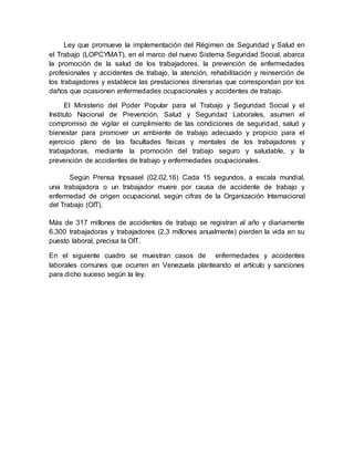 Ley que promueve la implementación del Régimen de Seguridad y Salud en
el Trabajo (LOPCYMAT), en el marco del nuevo Sistema Seguridad Social, abarca
la promoción de la salud de los trabajadores, la prevención de enfermedades
profesionales y accidentes de trabajo, la atención, rehabilitación y reinserción de
los trabajadores y establece las prestaciones dinerarias que correspondan por los
daños que ocasionen enfermedades ocupacionales y accidentes de trabajo.
El Ministerio del Poder Popular para el Trabajo y Seguridad Social y el
Instituto Nacional de Prevención, Salud y Seguridad Laborales, asumen el
compromiso de vigilar el cumplimiento de las condiciones de seguridad, salud y
bienestar para promover un ambiente de trabajo adecuado y propicio para el
ejercicio pleno de las facultades físicas y mentales de los trabajadores y
trabajadoras, mediante la promoción del trabajo seguro y saludable, y la
prevención de accidentes de trabajo y enfermedades ocupacionales.
Según Prensa Inpsasel (02.02.16) Cada 15 segundos, a escala mundial,
una trabajadora o un trabajador muere por causa de accidente de trabajo y
enfermedad de origen ocupacional, según cifras de la Organización Internacional
del Trabajo (OIT).
Más de 317 millones de accidentes de trabajo se registran al año y diariamente
6.300 trabajadoras y trabajadores (2,3 millones anualmente) pierden la vida en su
puesto laboral, precisa la OIT.
En el siguiente cuadro se muestran casos de enfermedades y accidentes
laborales comunes que ocurren en Venezuela planteando el artículo y sanciones
para dicho suceso según la ley.
 