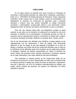 CONCLUSIÓN
En el cuadro anterior se presentó diez casos comunes en Venezuela de
accidentes y enfermedades laborales, las cuales fueron analizadas y estudiadas a
través de la LOPCYMAT (El Instituto Nacional de Prevención, Salud y Seguridad
Laborales), donde muestra que se debe trabajar y luchar por presentarles a los
trabajadores un ambiente con condiciones de seguridad, salud y bienestar
adecuado y propicio para que puedan desarrollar su trabajo previniendo
accidentes y enfermedades ocupacionales debido a que diariamente muchos
trabajadores sufren de lesiones que afectan directamente su vida y su bienestar.
Para que una empresa tenga éxito, sus trabajadores cumplen un papel
esencial, ya que ellos son la motivación, la satisfacción y la calidad de vida de la
sociedad, al contribuir con la productividad y el desarrollo del país; por esto, es
necesario que las organizaciones generen y promuevan el trabajo sano y seguro,
con buenos ambientes de trabajo, realzando su bienestar físico, mental y social.
Una de las herramientas más utilizadas para identificar y evaluar peligros en las
organizaciones son las inspecciones a sitios de trabajo. Esta herramienta
determina el tipo de peligro al que está expuesto el trabajador en su área de
trabajo y constituye una prueba real de las condiciones laborales pues se basa en
la verificación de las diferentes zonas de la empresa con las cuales tiene contacto
el trabajador; logrando así detectar oportunidades de mejora al identificar los
puntos críticos que permitirán tomar medidas preventivas y correctivas, logrando
así un mejor desempeño y una mejor calidad de vida para el trabajador.
Para garantizar un impacto positivo de las inspecciones dentro de los
programas de prevención, se hace indispensable que éstas sean concebidas bajo
un enfoque gerencial e integral que cuente con fases de planeación, organización,
dirección y ejecución, con el fin de identificar sistemáticamente los peligros que
surgen cuando cambian las personas, los equipos, los materiales y el medio
ambiente en general.
 