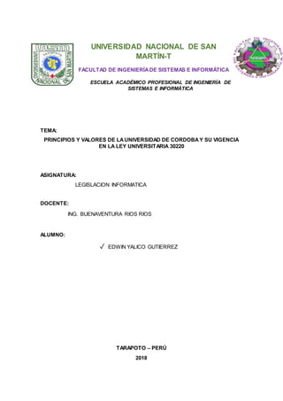 UNIVERSIDAD NACIONAL DE SAN
MARTÍN-T
FACULTAD DE INGENIERÍADE SISTEMAS E INFORMÁTICA
ESCUELA ACADÉMICO PROFESIONAL DE INGENIERÍA DE
SISTEMAS E INFORMÁTICA
TEMA:
PRINCIPIOS Y VALORES DE LAUNIVERSIDAD DE CORDOBAY SU VIGENCIA
EN LA LEY UNIVERSITARIA 30220
ASIGNATURA:
LEGISLACION INFORMATICA
DOCENTE:
ING. BUENAVENTURA RIOS RIOS
ALUMNO:
✓ EDWIN YALICO GUTIERREZ
TARAPOTO – PERÚ
2018
 