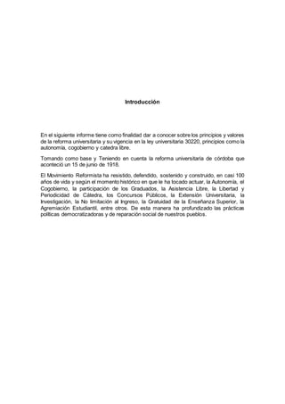 Introducción
En el siguiente informe tiene como finalidad dar a conocer sobre los principios y valores
de la reforma universitaria y su vigencia en la ley universitaria 30220, principios como la
autonomía, cogobierno y catedra libre.
Tomando como base y Teniendo en cuenta la reforma universitaria de córdoba que
aconteció un 15 de junio de 1918.
El Movimiento Reformista ha resistido, defendido, sostenido y construido, en casi 100
años de vida y según el momento histórico en que le ha tocado actuar, la Autonomía, el
Cogobierno, la participación de los Graduados, la Asistencia Libre, la Libertad y
Periodicidad de Cátedra, los Concursos Públicos, la Extensión Universitaria, la
Investigación, la No limitación al Ingreso, la Gratuidad de la Enseñanza Superior, la
Agremiación Estudiantil, entre otros. De esta manera ha profundizado las prácticas
políticas democratizadoras y de reparación social de nuestros pueblos.
 