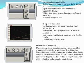 Herramientas de predicción
Realiza predicciones de lo que ocurrirá al realizar
el
experimento utilizando las herramientas de
predicción. Utiliza
el lápiz para trazar una predicción o una fórmula
predictiva
para crear una línea recta.
Recopilación de datos
Los datos del experimento se recopilan en el
ladrillo NXT al
hacer clic en Descargar y ejecutar. Los datos se
guardan en
un archivo de registro y se muestran en el Gráfico
y en la
Tabla de conjunto de datos.
Herramientas de análisis
Una vez recopilados los datos, analiza puntos sencillos
o rangos utilizando las herramientas de análisis. Las
herramientas de análisis muestran el mínimo, el máximo y
la media. Las herramientas de análisis también te permiten
comprobar el ajuste lineal de cualquier conjunto de datos
sobre el Gráfico, incluyendo las predicciones
 