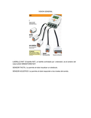 VISION GENERAL
LADRILLO NXT: El ladrillo NXT, un ladrillo controlado por ordenador, es el cerebro del
robot LEGO MINDSTORM NXT.
SENSOR TACTIL: Le permite al robot visualizar un obstáculo.
SENSOR ACUSTICO: Le permite al robot responder a los niveles del sonido.
 