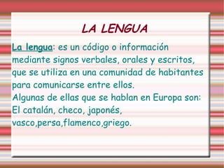 LA LENGUA La lengua : es un código o información mediante signos verbales, orales y escritos, que se utiliza en una comunidad de habitantes para comunicarse entre ellos. Algunas de ellas que se hablan en Europa son: El catalán, checo, japonés, vasco,persa,flamenco,griego. 