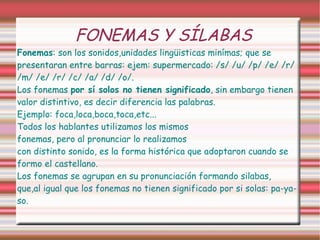 FONEMAS Y SÍLABAS Fonemas : son los sonidos,unidades lingüisticas minímas; que se presentaran entre barras: ejem: supermercado: /s/ /u/ /p/ /e/ /r/ /m/ /e/ /r/ /c/ /a/ /d/ /o/.  Los fonemas  por sí solos no tienen significado , sin embargo tienen valor distintivo, es decir diferencia las palabras. Ejemplo: foca,loca,boca,toca,etc... Todos los hablantes utilizamos los mismos  fonemas, pero al pronunciar lo realizamos  con distinto sonido, es la forma histórica que adoptaron cuando se formo el castellano. Los fonemas se agrupan en su pronunciación formando silabas, que,al igual que los fonemas no tienen significado por si solas: pa-ya-so. 